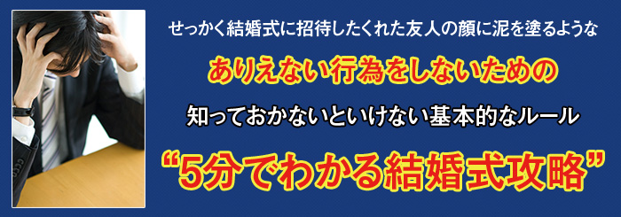 せっかく結婚式に招待してくれた友人の顔に泥を塗るような　ありえない行為をしないための知っておかないといけない基本的なルール　“5分で分かる結婚式攻略”